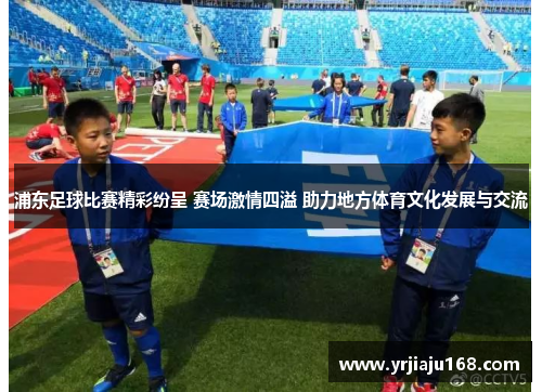 浦东足球比赛精彩纷呈 赛场激情四溢 助力地方体育文化发展与交流